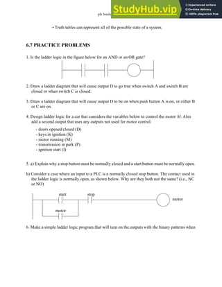 plc boolean - 6.24
• Truth tables can represent all of the possible state of a system.
6.7 PRACTICE PROBLEMS
1. Is the ladder logic in the figure below for an AND or an OR gate?
2. Draw a ladder diagram that will cause output D to go true when switch A and switch B are
closed or when switch C is closed.
3. Draw a ladder diagram that will cause output D to be on when push button A is on, or either B
or C are on.
4. Design ladder logic for a car that considers the variables below to control the motor M. Also
add a second output that uses any outputs not used for motor control.
5. a) Explain why a stop button must be normally closed and a start button must be normally open.
b) Consider a case where an input to a PLC is a normally closed stop button. The contact used in
the ladder logic is normally open, as shown below. Why are they both not the same? (i.e., NC
or NO)
6. Make a simple ladder logic program that will turn on the outputs with the binary patterns when
- doors opened/closed (D)
- keys in ignition (K)
- motor running (M)
- transmission in park (P)
- ignition start (I)
start stop
motor
motor
 