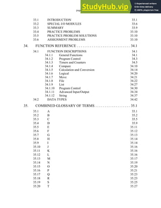 page xii
33.1 INTRODUCTION 33.1
33.2 SPECIAL I/O MODULES 33.6
33.3 SUMMARY 33.9
33.4 PRACTICE PROBLEMS 33.10
33.5 PRACTICE PROBLEM SOLUTIONS 33.10
33.6 ASSIGNMENT PROBLEMS 33.10
34. FUNCTION REFERENCE . . . . . . . . . . . . . . . . . . . . . . . . . . . . . 34.1
34.1 FUNCTION DESCRIPTIONS 34.1
34.1.1 General Functions 34.1
34.1.2 Program Control 34.3
34.1.3 Timers and Counters 34.5
34.1.4 Compare 34.10
34.1.5 Calculation and Conversion 34.14
34.1.6 Logical 34.20
34.1.7 Move 34.21
34.1.8 File 34.22
34.1.9 List 34.27
34.1.10 Program Control 34.30
34.1.11 Advanced Input/Output 34.34
34.1.12 String 34.37
34.2 DATA TYPES 34.42
35. COMBINED GLOSSARY OF TERMS . . . . . . . . . . . . . . . . . . . 35.1
35.1 A 35.1
35.2 B 35.2
35.3 C 35.5
35.4 D 35.9
35.5 E 35.11
35.6 F 35.12
35.7 G 35.13
35.8 H 35.14
35.9 I 35.14
35.10 J 35.16
35.11 K 35.16
35.12 L 35.16
35.13 M 35.17
35.14 N 35.19
35.15 O 35.20
35.16 P 35.21
35.17 Q 35.23
35.18 R 35.23
35.19 S 35.25
35.20 T 35.27
 
