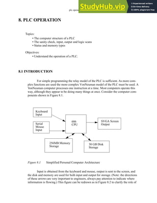 plc operation - 8.1
8. PLC OPERATION
8.1 INTRODUCTION
For simple programming the relay model of the PLC is sufficient. As more com-
plex functions are used the more complex VonNeuman model of the PLC must be used. A
VonNeuman computer processes one instruction at a time. Most computers operate this
way, although they appear to be doing many things at once. Consider the computer com-
ponents shown in Figure 8.1.
Figure 8.1 Simplified Personal Computer Architecture
Input is obtained from the keyboard and mouse, output is sent to the screen, and
the disk and memory are used for both input and output for storage. (Note: the directions
of these arrows are very important to engineers, always pay attention to indicate where
information is flowing.) This figure can be redrawn as in Figure 8.2 to clarify the role of
Topics:
Objectives:
• Understand the operation of a PLC.
• The computer structure of a PLC
• The sanity check, input, output and logic scans
• Status and memory types
Keyboard
Input
686
CPU
Serial
Mouse
Input
256MB Memory
Storage
SVGA Screen
Output
30 GB Disk
Storage
 