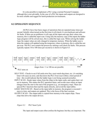plc operation - 8.3
It is also possible to implement a PLC using a normal Personal Computer,
although this is not advisable. In the case of a PLC the inputs and outputs are designed to
be more reliable and rugged for harsh production environments.
8.2 OPERATION SEQUENCE
All PLCs have four basic stages of operations that are repeated many times per
second. Initially when turned on the first time it will check it’s own hardware and software
for faults. If there are no problems it will copy all the input and copy their values into
memory, this is called the input scan. Using only the memory copy of the inputs the ladder
logic program will be solved once, this is called the logic scan. While solving the ladder
logic the output values are only changed in temporary memory. When the ladder scan is
done the outputs will updated using the temporary values in memory, this is called the out-
put scan. The PLC now restarts the process by starting a self check for faults. This process
typically repeats 10 to 100 times per second as is shown in Figure 8.3.
Figure 8.3 PLC Scan Cycle
The input and output scans often confuse the beginner, but they are important. The
Self
test
input
scan
logic
solve
output
scan
Self
test
input
scan
logic
solve
output
scan
Self
test
input
scan
logic
solve
0
PLC turns on
ranges from <1 to 100 ms are possible time
SELF TEST - Checks to see if all cards error free, reset watch-dog timer, etc. (A watchdog
timer will cause an error, and shut down the PLC if not reset within a short period of
time - this would indicate that the ladder logic is not being scanned normally).
INPUT SCAN - Reads input values from the chips in the input cards, and copies their val-
ues to memory. This makes the PLC operation faster, and avoids cases where an input
changes from the start to the end of the program (e.g., an emergency stop). There are
special PLC functions that read the inputs directly, and avoid the input tables.
LOGIC SOLVE/SCAN - Based on the input table in memory, the program is executed 1
step at a time, and outputs are updated. This is the focus of the later sections.
OUTPUT SCAN - The output table is copied from memory to the output chips. These
chips then drive the output devices.
 