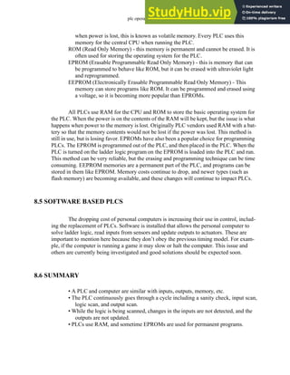 plc operation - 8.7
when power is lost, this is known as volatile memory. Every PLC uses this
memory for the central CPU when running the PLC.
ROM (Read Only Memory) - this memory is permanent and cannot be erased. It is
often used for storing the operating system for the PLC.
EPROM (Erasable Programmable Read Only Memory) - this is memory that can
be programmed to behave like ROM, but it can be erased with ultraviolet light
and reprogrammed.
EEPROM (Electronically Erasable Programmable Read Only Memory) - This
memory can store programs like ROM. It can be programmed and erased using
a voltage, so it is becoming more popular than EPROMs.
All PLCs use RAM for the CPU and ROM to store the basic operating system for
the PLC. When the power is on the contents of the RAM will be kept, but the issue is what
happens when power to the memory is lost. Originally PLC vendors used RAM with a bat-
tery so that the memory contents would not be lost if the power was lost. This method is
still in use, but is losing favor. EPROMs have also been a popular choice for programming
PLCs. The EPROM is programmed out of the PLC, and then placed in the PLC. When the
PLC is turned on the ladder logic program on the EPROM is loaded into the PLC and run.
This method can be very reliable, but the erasing and programming technique can be time
consuming. EEPROM memories are a permanent part of the PLC, and programs can be
stored in them like EPROM. Memory costs continue to drop, and newer types (such as
flash memory) are becoming available, and these changes will continue to impact PLCs.
8.5 SOFTWARE BASED PLCS
The dropping cost of personal computers is increasing their use in control, includ-
ing the replacement of PLCs. Software is installed that allows the personal computer to
solve ladder logic, read inputs from sensors and update outputs to actuators. These are
important to mention here because they don’t obey the previous timing model. For exam-
ple, if the computer is running a game it may slow or halt the computer. This issue and
others are currently being investigated and good solutions should be expected soon.
8.6 SUMMARY
• A PLC and computer are similar with inputs, outputs, memory, etc.
• The PLC continuously goes through a cycle including a sanity check, input scan,
logic scan, and output scan.
• While the logic is being scanned, changes in the inputs are not detected, and the
outputs are not updated.
• PLCs use RAM, and sometime EPROMs are used for permanent programs.
 