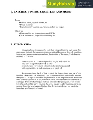 plc timers - 9.1
9. LATCHES, TIMERS, COUNTERS AND MORE
9.1 INTRODUCTION
More complex systems cannot be controlled with combinatorial logic alone. The
main reason for this is that we cannot, or choose not to add sensors to detect all conditions.
In these cases we can use events to estimate the condition of the system. Typical events
used by a PLC include;
first scan of the PLC - indicating the PLC has just been turned on
time since an input turned on/off - a delay
count of events - to wait until set number of events have occurred
latch on or unlatch - to lock something on or turn it off
The common theme for all of these events is that they are based upon one of two
questions "How many?" or "How long?". An example of an event based device is shown
in Figure 9.1. The input to the device is a push button. When the push button is pushed the
input to the device turns on. If the push button is then released and the device turns off, it
is a logical device. If when the push button is release the device stays on, is will be one
type of event based device.To reiterate, the device is event based if it can respond to one
or more things that have happened before. If the device responds only one way to the
immediate set of inputs, it is logical.
Topics:
Objectives:
• Understand latches, timers, counters and MCRs.
• To be able to select simple internal memory bits.
• Latches, timers, counters and MCRs
• Design examples
• Internal memory locations are available, and act like outputs
 