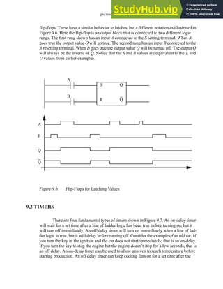 plc timers - 9.6
flip-flops. These have a similar behavior to latches, but a different notation as illustrated in
Figure 9.6. Here the flip-flop is an output block that is connected to two different logic
rungs. The first rung shown has an input A connected to the S setting terminal. When A
goes true the output value Q will go true. The second rung has an input B connected to the
R resetting terminal. When B goes true the output value Q will be turned off. The output Q
will always be the inverse of Q. Notice that the S and R values are equivalent to the L and
U values from earlier examples.
Figure 9.6 Flip-Flops for Latching Values
9.3 TIMERS
There are four fundamental types of timers shown in Figure 9.7. An on-delay timer
will wait for a set time after a line of ladder logic has been true before turning on, but it
will turn off immediately. An off-delay timer will turn on immediately when a line of lad-
der logic is true, but it will delay before turning off. Consider the example of an old car. If
you turn the key in the ignition and the car does not start immediately, that is an on-delay.
If you turn the key to stop the engine but the engine doesn’t stop for a few seconds, that is
an off delay. An on-delay timer can be used to allow an oven to reach temperature before
starting production. An off delay timer can keep cooling fans on for a set time after the
S
R
Q
Q
A
B
Q
Q
A
B
 