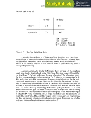 plc timers - 9.7
oven has been turned off.
Figure 9.7 The Four Basic Timer Types
A retentive timer will sum all of the on or off time for a timer, even if the timer
never finished. A nonretentive timer will start timing the delay from zero each time.Typi-
cal applications for retentive timers include tracking the time before maintenance is
needed. A non retentive timer can be used for a start button to give a short delay before a
conveyor begins moving.
An example of an Allen-Bradley TON timer is shown in Figure 9.8. The rung has a
single input A and a function block for the TON. (Note: This timer block will look differ-
ent for different PLCs, but it will contain the same information.) The information inside
the timer block describes the timing parameters. The first item is the timer number T4:0.
This is a location in the PLC memory that will store the timer information. The T4: indi-
cates that it is timer memory, and the 0 indicates that it is in the first location. The time
base is 1.0 indicating that the timer will work in 1.0 second intervals. Other time bases are
available in fractions and multiples of seconds. The preset is the delay for the timer, in this
case it is 4. To find the delay time multiply the time base by the preset value 4*1.0s = 4.0s.
The accumulator value gives the current value of the timer as 0. While the timer is running
the Accumulated value will increase until it reaches the preset value. Whenever the input
A is true the EN output will be true. The DN output will be false until the accumulator has
reached the preset value. The EN and DN outputs cannot be changed when programming,
but these are important when debugging a ladder logic program. The second line of ladder
logic uses the timer DN output to control another output B.
retentive
nonretentive
on-delay off-delay
RTO
TON
RTF
TOF
TON - Timer ON
TOF - Timer OFf
RTO - Retentive Timer On
RTF - Retentive Timer oFf
 