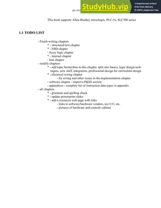 plc wiring - 1.4
This book supports Allen Bradley micrologix, PLC-5s, SLC500 series
1.1 TODO LIST
- Finish writing chapters
* - structured text chapter
* - FBD chapter
- fuzzy logic chapter
* - internet chapter
- hmi chapter
- modify chapters
* - add topic hierarchies to this chapter. split into basics, logic design tech-
niques, new stuff, integration, professional design for curriculum design
* - electrical wiring chapter
- fix wiring and other issues in the implementation chapter
- software chapter - improve P&ID section
- appendices - complete list of instruction data types in appendix
- all chapters
* - grammar and spelling check
* - update powerpoint slides
* - add a resources web page with links
- links to software/hardware vendors, iec1131, etc.
- pictures of hardware and controls cabinet
 