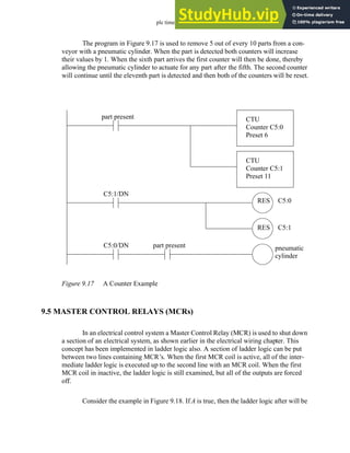 plc timers - 9.17
The program in Figure 9.17 is used to remove 5 out of every 10 parts from a con-
veyor with a pneumatic cylinder. When the part is detected both counters will increase
their values by 1. When the sixth part arrives the first counter will then be done, thereby
allowing the pneumatic cylinder to actuate for any part after the fifth. The second counter
will continue until the eleventh part is detected and then both of the counters will be reset.
Figure 9.17 A Counter Example
9.5 MASTER CONTROL RELAYS (MCRs)
In an electrical control system a Master Control Relay (MCR) is used to shut down
a section of an electrical system, as shown earlier in the electrical wiring chapter. This
concept has been implemented in ladder logic also. A section of ladder logic can be put
between two lines containing MCR’s. When the first MCR coil is active, all of the inter-
mediate ladder logic is executed up to the second line with an MCR coil. When the first
MCR coil in inactive, the ladder logic is still examined, but all of the outputs are forced
off.
Consider the example in Figure 9.18. If A is true, then the ladder logic after will be
CTU
Counter C5:0
Preset 6
CTU
Counter C5:1
Preset 11
part present
C5:0/DN part present pneumatic
cylinder
C5:1/DN
C5:0
C5:1
RES
RES
 