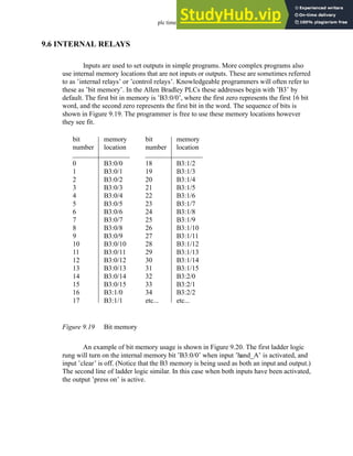 plc timers - 9.19
9.6 INTERNAL RELAYS
Inputs are used to set outputs in simple programs. More complex programs also
use internal memory locations that are not inputs or outputs. These are sometimes referred
to as ’internal relays’ or ’control relays’. Knowledgeable programmers will often refer to
these as ’bit memory’. In the Allen Bradley PLCs these addresses begin with ’B3’ by
default. The first bit in memory is ’B3:0/0’, where the first zero represents the first 16 bit
word, and the second zero represents the first bit in the word. The sequence of bits is
shown in Figure 9.19. The programmer is free to use these memory locations however
they see fit.
Figure 9.19 Bit memory
An example of bit memory usage is shown in Figure 9.20. The first ladder logic
rung will turn on the internal memory bit ’B3:0/0’ when input ’hand_A’ is activated, and
input ’clear’ is off. (Notice that the B3 memory is being used as both an input and output.)
The second line of ladder logic similar. In this case when both inputs have been activated,
the output ’press on’ is active.
bit
number
0
1
2
3
4
5
6
7
8
9
10
11
12
13
14
15
16
17
memory
location
B3:0/0
B3:0/1
B3:0/2
B3:0/3
B3:0/4
B3:0/5
B3:0/6
B3:0/7
B3:0/8
B3:0/9
B3:0/10
B3:0/11
B3:0/12
B3:0/13
B3:0/14
B3:0/15
B3:1/0
B3:1/1
bit
number
18
19
20
21
22
23
24
25
26
27
28
29
30
31
32
33
34
etc...
memory
location
B3:1/2
B3:1/3
B3:1/4
B3:1/5
B3:1/6
B3:1/7
B3:1/8
B3:1/9
B3:1/10
B3:1/11
B3:1/12
B3:1/13
B3:1/14
B3:1/15
B3:2/0
B3:2/1
B3:2/2
etc...
 