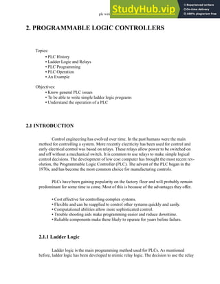 plc wiring - 2.1
2. PROGRAMMABLE LOGIC CONTROLLERS
2.1 INTRODUCTION
Control engineering has evolved over time. In the past humans were the main
method for controlling a system. More recently electricity has been used for control and
early electrical control was based on relays. These relays allow power to be switched on
and off without a mechanical switch. It is common to use relays to make simple logical
control decisions. The development of low cost computer has brought the most recent rev-
olution, the Programmable Logic Controller (PLC). The advent of the PLC began in the
1970s, and has become the most common choice for manufacturing controls.
PLCs have been gaining popularity on the factory floor and will probably remain
predominant for some time to come. Most of this is because of the advantages they offer.
• Cost effective for controlling complex systems.
• Flexible and can be reapplied to control other systems quickly and easily.
• Computational abilities allow more sophisticated control.
• Trouble shooting aids make programming easier and reduce downtime.
• Reliable components make these likely to operate for years before failure.
2.1.1 Ladder Logic
Ladder logic is the main programming method used for PLCs. As mentioned
before, ladder logic has been developed to mimic relay logic. The decision to use the relay
Topics:
Objectives:
• Know general PLC issues
• To be able to write simple ladder logic programs
• Understand the operation of a PLC
• PLC History
• Ladder Logic and Relays
• PLC Programming
• PLC Operation
• An Example
 
