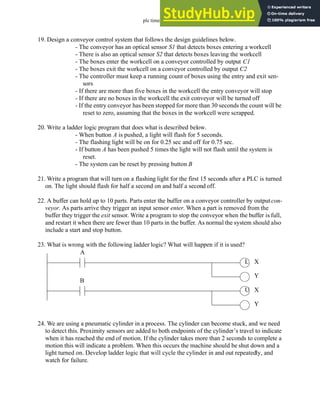 plc timers - 9.32
19. Design a conveyor control system that follows the design guidelines below.
- The conveyor has an optical sensor S1 that detects boxes entering a workcell
- There is also an optical sensor S2 that detects boxes leaving the workcell
- The boxes enter the workcell on a conveyor controlled by output C1
- The boxes exit the workcell on a conveyor controlled by output C2
- The controller must keep a running count of boxes using the entry and exit sen-
sors
- If there are more than five boxes in the workcell the entry conveyor will stop
- If there are no boxes in the workcell the exit conveyor will be turned off
- If the entry conveyor has been stopped for more than 30 seconds the count will be
reset to zero, assuming that the boxes in the workcell were scrapped.
20. Write a ladder logic program that does what is described below.
- When button A is pushed, a light will flash for 5 seconds.
- The flashing light will be on for 0.25 sec and off for 0.75 sec.
- If button A has been pushed 5 times the light will not flash until the system is
reset.
- The system can be reset by pressing button B
21. Write a program that will turn on a flashing light for the first 15 seconds after a PLC is turned
on. The light should flash for half a second on and half a second off.
22. A buffer can hold up to 10 parts. Parts enter the buffer on a conveyor controller by outputcon-
veyor. As parts arrive they trigger an input sensor enter. When a part is removed from the
buffer they trigger the exit sensor. Write a program to stop the conveyor when the buffer is full,
and restart it when there are fewer than 10 parts in the buffer. As normal the system should also
include a start and stop button.
23. What is wrong with the following ladder logic? What will happen if it is used?
24. We are using a pneumatic cylinder in a process. The cylinder can become stuck, and we need
to detect this. Proximity sensors are added to both endpoints of the cylinder’s travel to indicate
when it has reached the end of motion. If the cylinder takes more than 2 seconds to complete a
motion this will indicate a problem. When this occurs the machine should be shut down and a
light turned on. Develop ladder logic that will cycle the cylinder in and out repeatedly, and
watch for failure.
L
U
A
B
X
Y
X
Y
 