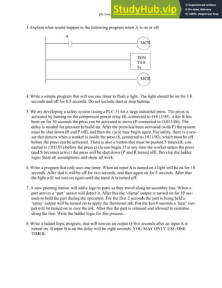 plc timers - 9.46
3. Explain what would happen in the following program when A is on or off.
4. Write a simple program that will use one timer to flash a light. The light should be on for 1.0
seconds and off for 0.5 seconds. Do not include start or stop buttons.
5. We are developing a safety system (using a PLC-5) for a large industrial press. The press is
activated by turning on the compressor power relay (R, connected to O:013/05). After R has
been on for 30 seconds the press can be activated to move (P connected to O:013/06). The
delay is needed for pressure to build up. After the press has been activated (with P) the system
must be shut down (R and P off), and then the cycle may begin again. For safety, there is a sen-
sor that detects when a worker is inside the press (S, connected to I:011/02), which must be off
before the press can be activated. There is also a button that must be pushed 5 times (B, con-
nected to I:011/01) before the press cycle can begin. If at any time the worker enters the press
(and S becomes active) the press will be shut down (P and R turned off). Develop the ladder
logic. State all assumptions, and show all work.
6. Write a program that only uses one timer. When an input A is turned on a light will be on for 10
seconds. After that it will be off for two seconds, and then again on for 5 seconds. After that
the light will not turn on again until the input A is turned off.
7. A new printing station will add a logo to parts as they travel along an assembly line. When a
part arrives a ‘part’ sensor will detect it. After this the ‘clamp’ output is turned on for 10 sec-
onds to hold the part during the operation. For the first 2 seconds the part is being held a
‘spray’ output will be turned on to apply the thermoset ink. For the last 8 seconds a ‘heat’ out-
put will be turned on to cure the ink. After this the part is released and allowed to continue
along the line. Write the ladder logic for this process.
8. Write a ladder logic program. that will turn on an output Q five seconds after an input A is
turned on. If input B is on the delay will be eight seconds. YOU MAY ONLY USE ONE
TIMER.
MCR
TON
T4:0
5s
MCR
A
 