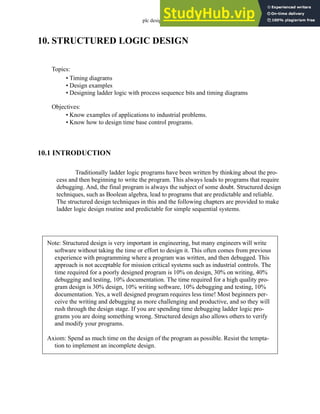 plc design - 10.1
10. STRUCTURED LOGIC DESIGN
10.1 INTRODUCTION
Traditionally ladder logic programs have been written by thinking about the pro-
cess and then beginning to write the program. This always leads to programs that require
debugging. And, the final program is always the subject of some doubt. Structured design
techniques, such as Boolean algebra, lead to programs that are predictable and reliable.
The structured design techniques in this and the following chapters are provided to make
ladder logic design routine and predictable for simple sequential systems.
Topics:
Objectives:
• Know examples of applications to industrial problems.
• Know how to design time base control programs.
• Timing diagrams
• Design examples
• Designing ladder logic with process sequence bits and timing diagrams
Note: Structured design is very important in engineering, but many engineers will write
software without taking the time or effort to design it. This often comes from previous
experience with programming where a program was written, and then debugged. This
approach is not acceptable for mission critical systems such as industrial controls. The
time required for a poorly designed program is 10% on design, 30% on writing, 40%
debugging and testing, 10% documentation. The time required for a high quality pro-
gram design is 30% design, 10% writing software, 10% debugging and testing, 10%
documentation. Yes, a well designed program requires less time! Most beginners per-
ceive the writing and debugging as more challenging and productive, and so they will
rush through the design stage. If you are spending time debugging ladder logic pro-
grams you are doing something wrong. Structured design also allows others to verify
and modify your programs.
Axiom: Spend as much time on the design of the program as possible. Resist the tempta-
tion to implement an incomplete design.
 