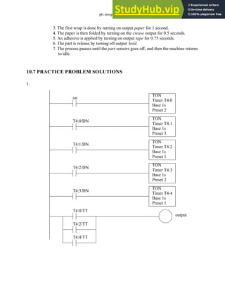 plc design - 10.10
3. The first wrap is done by turning on output paper for 1 second.
4. The paper is then folded by turning on the crease output for 0.5 seconds.
5. An adhesive is applied by turning on output tape for 0.75 seconds.
6. The part is release by turning off output hold.
7. The process pauses until the part sensors goes off, and then the machine returns
to idle.
10.7 PRACTICE PROBLEM SOLUTIONS
1.
TON
Timer T4:0
Base 1s
Preset 2
on
TON
Timer T4:1
Base 1s
Preset 3
T4:0/DN
TON
Timer T4:2
Base 1s
Preset 1
T4:1/DN
TON
Timer T4:3
Base 1s
Preset 2
T4:2/DN
TON
Timer T4:4
Base 1s
Preset 1
T4:3/DN
T4:0/TT
output
T4:2/TT
T4:4/TT
 