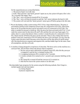 plc design - 10.16
for the sequential process as described below.
1. The process begins in an idle state.
2. If the ‘fluid_pressure’ and ‘barrel_present’ inputs are on, the system will open a flow valve
for 2 seconds with output ‘flow’.
3. The ‘flow’ valve will then be turned off for 10 seconds.
4. The ‘flow’ valve will then be turned on until the ‘full’ sensor indicates the barrel is full.
5. The system will wait until the ‘barrel_present’ sensor goes off before going to the idle state.
7. We are developing a safety system (using a PLC-5) for a large industrial press. The press is
activated by turning on the compressor power relay (R, connected to O:013/05). After R has
been on for 30 seconds the press can be activated to move (P connected to O:013/06). The
delay is needed for pressure to build up. After the press has been activated (with P for 1.0 sec-
onds) the system must be shut down (R and P off), and then the cycle may begin again. For
safety, there is a sensor that detects when a worker is inside the press (S, connected to I:011/
02), which must be off before the press can be activated. There is also a button that must be
pushed 5 times (B, connected to I:011/01) before the press cycle can begin. If at any time the
worker enters the press (and S becomes active) the press will be shut down (P and R turned
off). Develop the process sequence and sequence bits, and then ladder logic for the states. State
all assumptions, and show all work.
8. A machine is being designed to wrap boxes of chocolate. The boxes arrive at the machine on a
conveyor belt. The list below shows the process steps in sequence.
1. The box arrives and is detected by an optical sensor (P), after this the conveyor
is stopped (C) and the box is clamped in place (H).
2. A wrapping mechanism (W) is turned on for 2 seconds.
3. A sticker cylinder (S) is turned on for 1 second to put consumer labelling on the
box.
4. The clamp (H) is turned off and the conveyor (C) is turned on.
5. After the box leaves the system returns to an idle state.
Develop ladder logic programs for the system using the following methods. Don’t forget to
include regular start and stop inputs.
i) a timing diagram
ii) process sequence bits
 