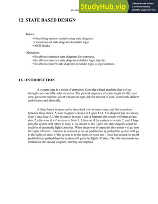 plc states - 12.1
12. STATE BASED DESIGN
12.1 INTRODUCTION
A system state is a mode of operation. Consider a bank machine that will go
through very carefully selected states. The general sequence of states might be idle, scan
card, get secret number, select transaction type, ask for amount of cash, count cash, deliver
cash/return card, then idle.
A State based system can be described with system states, and the transitions
between those states. A state diagram is shown in Figure 12.1. The diagram has two states,
State 1 and State 2. If the system is in state 1 and A happens the system will then go into
state 2, otherwise it will remain in State 1. Likewise if the system is in state 2, and B hap-
pens the system will return to state 1. As shown in the figure this state diagram could be
used for an automatic light controller. When the power is turned on the system will go into
the lights off state. If motion is detected or an on push button is pushed the system will go
to the lights on state. If the system is in the lights on state and 1 hour has passed, or an off
pushbutton is pushed then the system will go to the lights off state. The else statements are
omitted on the second diagram, but they are implied.
Topics:
Objectives:
• Be able to construct state diagrams for a process.
• Be able to convert a state diagram to ladder logic directly.
• Be able to convert state diagrams to ladder logic using equations.
• Describing process control using state diagrams
• Conversion of state diagrams to ladder logic
• MCR blocks
 