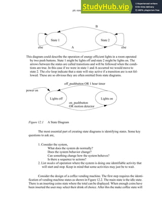 plc states - 12.2
Figure 12.1 A State Diagram
The most essential part of creating state diagrams is identifying states. Some key
questions to ask are,
1. Consider the system,
What does the system do normally?
Does the system behavior change?
Can something change how the system behaves?
Is there a sequence to actions?
2. List modes of operation where the system is doing one identifiable activity that
will start and stop. Keep in mind that some activities may just be to wait.
Consider the design of a coffee vending machine. The first step requires the identi-
fication of vending machine states as shown in Figure 12.2. The main state is the idle state.
There is an inserting coins state where the total can be displayed. When enough coins have
been inserted the user may select their drink of choice. After this the make coffee state will
State 1 State 2
A
B
else else
This diagram could describe the operation of energy efficient lights in a room operated
by two push buttons. State 1 might be lights off and state 2 might be lights on. The
arrows between the states are called transitions and will be followed when the condi-
tions are true. In this case if we were in state 1 and A occurred we would move to
state 2. The else loop indicate that a state will stay active if a transition are is not fol-
lowed. These are so obvious they are often omitted from state diagrams.
Lights off Lights on
on_pushbutton
off_pushbutton OR 1 hour timer
power on
OR motion detector
 