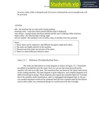 plc states - 12.3
be active while coffee is being brewed. If an error is detected the service needed state will
be activated.
Figure 12.2 Definition ofVending Machine States
The states are then drawn in a state diagram as shown in Figure 12.3. Transitions
are added as needed between the states. Here we can see that when powered up the
machine will start in an idle state. The transitions here are based on the inputs and sensors
in the vending machine. The state diagram is quite subjective, and complex diagrams will
differ from design to design. These diagrams also expose the controller behavior. Consider
that if the machine needs maintenance, and it is unplugged and plugged back in, the ser-
vice needed statement would not be reentered until the next customer paid for but did not
receive their coffee. In a commercial design we would want to fix this oversight.
STATES
idle - the machine has no coins and is doing nothing
inserting coins - coins have been entered and the total is displayed
user choose - enough money has been entered and the user is making coffee selection
make coffee - the selected type is being made
service needed - the machine is out of coffee, cups, or another error has occurred
Notes:
1. These states can be subjective, and different designers might pick others.
2. The states are highly specific to the machine.
3. The previous/next states are not part of the states.
4. There is a clean difference between states.
 