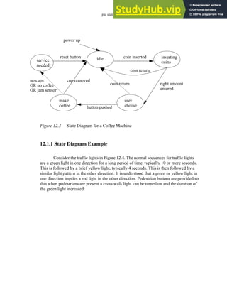 plc states - 12.4
Figure 12.3 State Diagram for a Coffee Machine
12.1.1 State Diagram Example
Consider the traffic lights in Figure 12.4. The normal sequences for traffic lights
are a green light in one direction for a long period of time, typically 10 or more seconds.
This is followed by a brief yellow light, typically 4 seconds. This is then followed by a
similar light pattern in the other direction. It is understood that a green or yellow light in
one direction implies a red light in the other direction. Pedestrian buttons are provided so
that when pedestrians are present a cross walk light can be turned on and the duration of
the green light increased.
power up
idle inserting
coins
user
choose
make
coffee
service
needed
coin inserted
coin return
coin return right amount
entered
button pushed
cup removed
no cups
OR no coffee
OR jam sensor
reset button
 