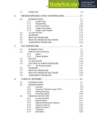 page i
1.1 TODO LIST 1.4
2. PROGRAMMABLE LOGIC CONTROLLERS . . . . . . . . . . . . . 2.1
2.1 INTRODUCTION 2.1
2.1.1 Ladder Logic 2.1
2.1.2 Programming 2.6
2.1.3 PLC Connections 2.10
2.1.4 Ladder Logic Inputs 2.11
2.1.5 Ladder Logic Outputs 2.12
2.2 A CASE STUDY 2.13
2.3 SUMMARY 2.14
2.4 PRACTICE PROBLEMS 2.15
2.5 PRACTICE PROBLEM SOLUTIONS 2.15
2.6 ASSIGNMENT PROBLEMS 2.16
3. PLC HARDWARE . . . . . . . . . . . . . . . . . . . . . . . . . . . . . . . . . . . . 3.1
3.1 INTRODUCTION 3.1
3.2 INPUTS AND OUTPUTS 3.2
3.2.1 Inputs 3.3
3.2.2 Output Modules 3.7
3.3 RELAYS 3.13
3.4 A CASE STUDY 3.14
3.5 ELECTRICAL WIRING DIAGRAMS 3.15
3.5.1 JIC Wiring Symbols 3.17
3.6 SUMMARY 3.21
3.7 PRACTICE PROBLEMS 3.21
3.8 PRACTICE PROBLEM SOLUTIONS 3.24
3.9 ASSIGNMENT PROBLEMS 3.27
4. LOGICAL SENSORS . . . . . . . . . . . . . . . . . . . . . . . . . . . . . . . . . . 4.1
4.1 INTRODUCTION 4.1
4.2 SENSOR WIRING 4.1
4.2.1 Switches 4.2
4.2.2 Transistor Transistor Logic (TTL) 4.3
4.2.3 Sinking/Sourcing 4.3
4.2.4 Solid State Relays 4.10
4.3 PRESENCE DETECTION 4.11
4.3.1 Contact Switches 4.11
4.3.2 Reed Switches 4.11
4.3.3 Optical (Photoelectric) Sensors 4.12
4.3.4 Capacitive Sensors 4.19
4.3.5 Inductive Sensors 4.23
4.3.6 Ultrasonic 4.25
4.3.7 Hall Effect 4.25
 