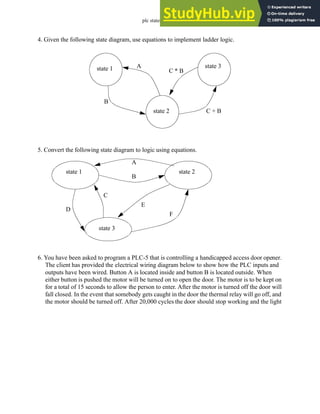 plc states - 12.31
4. Given the following state diagram, use equations to implement ladder logic.
5. Convert the following state diagram to logic using equations.
6. You have been asked to program a PLC-5 that is controlling a handicapped access door opener.
The client has provided the electrical wiring diagram below to show how the PLC inputs and
outputs have been wired. Button A is located inside and button B is located outside. When
either button is pushed the motor will be turned on to open the door. The motor is to be kept on
for a total of 15 seconds to allow the person to enter. After the motor is turned off the door will
fall closed. In the event that somebody gets caught in the door the thermal relay will go off, and
the motor should be turned off. After 20,000 cycles the door should stop working and the light
state 1
state 2
state 3
A
C + B
C * B
B
state 1 state 2
state 3
A
B
C
D
E
F
 