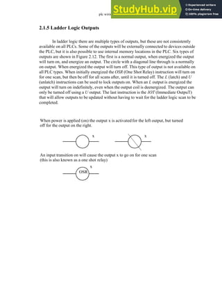 plc wiring - 2.12
2.1.5 Ladder Logic Outputs
In ladder logic there are multiple types of outputs, but these are not consistently
available on all PLCs. Some of the outputs will be externally connected to devices outside
the PLC, but it is also possible to use internal memory locations in the PLC. Six types of
outputs are shown in Figure 2.12. The first is a normal output, when energized the output
will turn on, and energize an output. The circle with a diagonal line through is a normally
on output. When energized the output will turn off. This type of output is not available on
all PLC types. When initially energized the OSR (One Shot Relay) instruction will turn on
for one scan, but then be off for all scans after, until it is turned off. The L (latch) and U
(unlatch) instructions can be used to lock outputs on. When an L output is energized the
output will turn on indefinitely, even when the output coil is deenergized. The output can
only be turned off using a U output. The last instruction is the IOT (Immediate OutpuT)
that will allow outputs to be updated without having to wait for the ladder logic scan to be
completed.
When power is applied (on) the output x is activated for the left output, but turned
An input transition on will cause the output x to go on for one scan
x x
OSR
x
(this is also known as a one shot relay)
off for the output on the right.
 