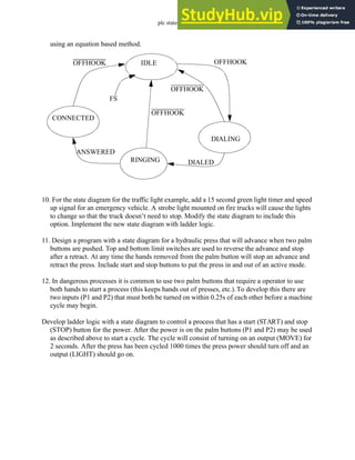 plc states - 12.53
using an equation based method.
10. For the state diagram for the traffic light example, add a 15 second green light timer and speed
up signal for an emergency vehicle. A strobe light mounted on fire trucks will cause the lights
to change so that the truck doesn’t need to stop. Modify the state diagram to include this
option. Implement the new state diagram with ladder logic.
11. Design a program with a state diagram for a hydraulic press that will advance when two palm
buttons are pushed. Top and bottom limit switches are used to reverse the advance and stop
after a retract. At any time the hands removed from the palm button will stop an advance and
retract the press. Include start and stop buttons to put the press in and out of an active mode.
12. In dangerous processes it is common to use two palm buttons that require a operator to use
both hands to start a process (this keeps hands out of presses, etc.).To develop this there are
two inputs (P1 and P2) that must both be turned on within 0.25s of each other before a machine
cycle may begin.
Develop ladder logic with a state diagram to control a process that has a start (START) and stop
(STOP) button for the power. After the power is on the palm buttons (P1 and P2) may be used
as described above to start a cycle. The cycle will consist of turning on an output (MOVE) for
2 seconds. After the press has been cycled 1000 times the press power should turn off and an
output (LIGHT) should go on.
IDLE
DIALING
CONNECTED
RINGING
OFFHOOK
OFFHOOK
OFFHOOK
OFFHOOK
DIALED
ANSWERED
FS
 