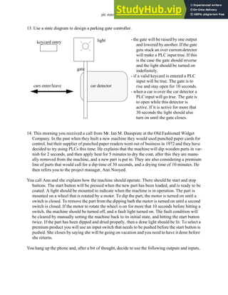 plc states - 12.54
13. Use a state diagram to design a parking gate controller.
14. This morning you received a call from Mr. Ian M. Daasprate at the Old Fashioned Widget
Company. In the past when they built a new machine they would used punched paper cards for
control, but their supplier of punched paper readers went out of business in 1972 and they have
decided to try using PLCs this time. He explains that the machine will dip wooden parts in var-
nish for 2 seconds, and then apply heat for 5 minutes to dry the coat, after this they are manu-
ally removed from the machine, and a new part is put in. They are also considering a premium
line of parts that would call for a dip time of 30 seconds, and a drying time of 10 minutes. He
then refers you to the project manager, Ann Nooyed.
You call Ann and she explains how the machine should operate. There should be start and stop
buttons. The start button will be pressed when the new part has been loaded, and is ready to be
coated. A light should be mounted to indicate when the machine is in operation. The part is
mounted on a wheel that is rotated by a motor. To dip the part, the motor is turned on until a
switch is closed. To remove the part from the dipping bath the motor is turned on until a second
switch is closed. If the motor to rotate the wheel is on for more that 10 seconds before hitting a
switch, the machine should be turned off, and a fault light turned on. The fault condition will
be cleared by manually setting the machine back to its initial state, and hitting the start button
twice. If the part has been dipped and dried properly, then a done light should be lit. To select a
premium product you will use an input switch that needs to be pushed before the start button is
pushed. She closes by saying she will be going on vacation and you need to have it done before
she returns.
You hang up the phone and, after a bit of thought, decide to use the following outputs and inputs,
keycard entry
gate
car detector
light
cars enter/leave
- the gate will be raised by one output
and lowered by another. If the gate
gets stuck an over current detector
will make a PLC input true. If this
is the case the gate should reverse
and the light should be turned on
indefinitely.
- if a valid keycard is entered a PLC
input will be true. The gate is to
rise and stay open for 10 seconds.
- when a car is over the car detector a
PLC input will go true. The gate is
to open while this detector is
active. If it is active for more that
30 seconds the light should also
turn on until the gate closes.
 