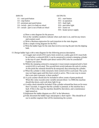 plc states - 12.55
a) Draw a state diagram for the process.
b) List the variables needed to indicate when each state is on, and list any timers
and counters used.
c) Write a Boolean expression for each transition in the state diagram.
d) Do a simple wiring diagram for the PLC.
e) Write the ladder logic for the state that involves moving the part into the dipping
bath.
15. Design ladder logic with a state diagram for the following process description.
a) A toggle start switch (TS1) and a limit switch on a safety gate (LS1) must both
be on before a solenoid (SOL1) can be energized to extend a stamping cylinder
to the top of a part. Should a part detect sensor (PS1) also be considered?
Explain your answer.
b) While the stamping solenoid is energized, it must remain energized until a limit
switch (LS2) is activated. This second limit switch indicates the end of a stroke.
At this point the solenoid should be de-energized, thus retracting the cylinder.
c) When the cylinder is fully retracted a limit switch (LS3) is activated. The cycle
may not begin again until this limit switch is active. This is one way to ensure
that a new part is present, is there another?
d) A cycle counter should also be included to allow counts of parts produced.
When this value exceeds some variable amount (from 1 to 5000) the machine
should shut down, and a job done light lit up.
e) A safety check should be included. If the cylinder solenoid has been on for more
than 5 seconds, it suggests that the cylinder is jammed, or the machine has a
fault. If this is the case the machine should be shut down, and a maintenance
light turned on.
f) Implement the ladder diagram on a PLC in the laboratory.
g) Fully document the ladder logic and prepare a short report - This should be of
use to another engineer that will be maintaining the system.
I/1 - start push button
I/2 - stop button
I/3 - premium part push button
I/4 - switch - part is in bath on wheel
I/5 - switch - part is out of bath on wheel
INPUTS
O/1 - start button
O/2 - in operation
O/3 - fault light
O/4 - part done light
O/5 - motor on
O/6 - heater power supply
OUTPUTS
 