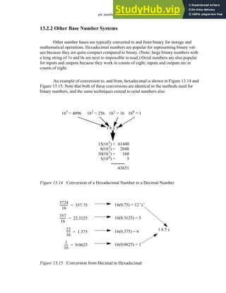 plc numbers - 13.10
13.2.2 Other Base Number Systems
Other number bases are typically converted to and from binary for storage and
mathematical operations. Hexadecimal numbers are popular for representing binary val-
ues because they are quite compact compared to binary. (Note: large binary numbers with
a long string of 1s and 0s are next to impossible to read.) Octal numbers are also popular
for inputs and outputs because they work in counts of eight; inputs and outputs are in
counts of eight.
An example of conversion to, and from, hexadecimal is shown in Figure 13.14 and
Figure 13.15. Note that both of these conversions are identical to the methods used for
binary numbers, and the same techniques extend to octal numbers also.
Figure 13.14 Conversion of a Hexadecimal Number to a Decimal Number
Figure 13.15 Conversion from Decimal to Hexadecimal
f 8 a 3
61440
63651
160
= 1
161
= 16
162
= 256
163
= 4096
2048
160
3
15(163
) =
8(162
) =
10(161
) =
3(160
) =
5724
16
-----------
- 357.75
= 16(0.75) = 12 ’c’
357
16
--------
- 22.3125
= 16(0.3125) = 5
22
16
-----
- 1.375
= 16(0.375) = 6
1
16
-----
- 0.0625
= 16(0.0625) = 1
1 6 5 c
 