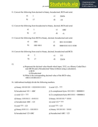 plc numbers - 13.19
11. Convert the following from decimal to binary, hexadecimal, BCD and octal.
12. Convert the following from hexadecimal to binary, decimal, BCD and octal.
13. Convert the following from BCD to binary, decimal, hexadecimal and octal.
14. Convert the following from octal to binary, decimal, hexadecimal and BCD.
15.
a) Represent the decimal value thumb wheel input, 3532, as a Binary Coded Deci-
mal (BCD) and a Hexadecimal Value (without using a calculator).
i) BCD
ii) Hexadecimal
b) What is the corresponding decimal value of the BCD value,
1001111010011011?
16. Add/subtract/multiply/divide the following numbers.
a) 1
b) 17
c) 20456
d) -10
a) 1
b) 17
c) ABC
d) -A
a) 1001
b) 1001 0011
c) 0011 0110 0001
d) 0000 0101 0111 0100
a) 7
b) 17
c) 777
d) 32634
a) binary 101101101 + 01010101111011
b) hexadecimal 101 + ABC
c) octal 123 + 777
d) binary 110110111 - 0101111
e) hexadecimal ABC - 123
f) octal 777 - 123
g) binary 0101111 - 110110111
h) hexadecimal 123-ABC
i) octal 123 - 777
j) 2s complement bytes 10111011 + 00000011
k) 2s complement bytes 00111011 + 00000011
l) binary 101101101 * 10101
m) octal 123 * 777
n) octal 777 / 123
o) binary 101101101 / 10101
p) hexadecimal ABC / 123
 