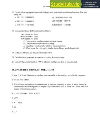 plc numbers - 13.20
17. Do the following operations with 8 bit bytes, and indicate the condition of the overflow and
carry bits.
18. Consider the three BCD numbers listed below.
a) Convert these numbers to their decimal values.
b) Convert the decimal values to binary.
c) Calculate a checksum for all three binary numbers.
d) What would the even parity bits be for the binary words found in b).
19. Is the 2nd bit set in the hexadecimal value F49?
20. Explain where grey code occurs when creating Karnaugh maps.
21. Convert the decimal number 1000 to a binary number, and then to hexadecimal.
13.6 PRACTICE PROBLEM SOLUTIONS
1. base 2, 4, 8, and 16 numbers translate more naturally to the numbers stored in the computer.
2. no, it is four nibbles
3. Both of these are coding schemes designed to increase immunity to noise. A parity bit can be
used to check for a changed bit in a byte. Gray code can be used to check for a value error in a
stream of continuous values.
4. a) 1101 0100 0011 0001, b) 3117
5. 6279
6. 0111 0101
7. 4B
8. 113
a) 10111011 + 00000011
b) 00111011 + 00000011
c) 11011011 + 11011111
d) 110110111 - 01011111
e) 01101011 + 01111011
f) 10110110 - 11101110
1001 0110 0101 0001
0010 0100 0011 1000
0100 0011 0101 0001
 