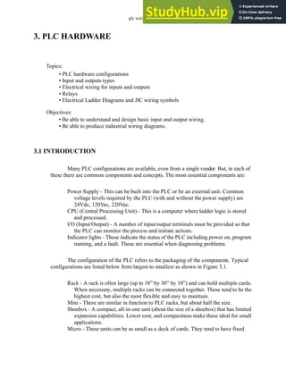 plc wiring - 3.1
3. PLC HARDWARE
3.1 INTRODUCTION
Many PLC configurations are available, even from a single vendor. But, in each of
these there are common components and concepts. The most essential components are:
Power Supply - This can be built into the PLC or be an external unit. Common
voltage levels required by the PLC (with and without the power supply) are
24Vdc, 120Vac, 220Vac.
CPU (Central Processing Unit) - This is a computer where ladder logic is stored
and processed.
I/O (Input/Output) - A number of input/output terminals must be provided so that
the PLC can monitor the process and initiate actions.
Indicator lights - These indicate the status of the PLC including power on, program
running, and a fault. These are essential when diagnosing problems.
The configuration of the PLC refers to the packaging of the components. Typical
configurations are listed below from largest to smallest as shown in Figure 3.1.
Rack - A rack is often large (up to 18” by 30” by 10”) and can hold multiple cards.
When necessary, multiple racks can be connected together. These tend to be the
highest cost, but also the most flexible and easy to maintain.
Mini - These are similar in function to PLC racks, but about half the size.
Shoebox - A compact, all-in-one unit (about the size of a shoebox) that has limited
expansion capabilities. Lower cost, and compactness make these ideal for small
applications.
Micro - These units can be as small as a deck of cards. They tend to have fixed
Topics:
Objectives:
• Be able to understand and design basic input and output wiring.
• Be able to produce industrial wiring diagrams.
• PLC hardware configurations
• Input and outputs types
• Electrical wiring for inputs and outputs
• Relays
• Electrical Ladder Diagrams and JIC wiring symbols
 