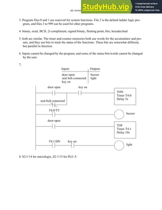 plc memory - 14.16
3. Program files 0 and 1 are reserved for system functions. File 2 is the default ladder logic pro-
gram, and files 3 to 999 can be used for other programs.
4. binary, octal, BCD, 2s compliment, signed binary, floating point, bits, hexadecimal
5. both are similar. The timer and counter memories both use words for the accumulator and pre-
sets, and they use bits to track the status of the functions. These bits are somewhat different,
but parallel in function.
6. Inputs cannot be changed by the program, and some of the status bits/words cannot be changed
by the user.
7.
8. S2:1/14 for micrologix, S2:1/15 for PLC-5.
Inputs
door open
seat belt connected
key on
Outputs
buzzer
light
door open
seat belt connected
TON
Timer T4:0
Delay 5s
key on
T4:0/TT
buzzer
door open
TOF
Timer T4:1
Delay 10s
T4:1/DN
light
key on
 