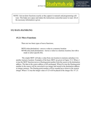 plc basic functions - 15.3
15.2 DATA HANDLING
15.2.1 Move Functions
There are two basic types of move functions;
MOV(value,destination) - moves a value to a memory location
MVM(value,mask,destination) - moves a value to a memory location, but with a
mask to select specific bits.
The simple MOV will take a value from one location in memory and place it in
another memory location. Examples of the basic MOV are given in Figure 15.2. When A
is true the MOV function moves a floating point number from the source to the destination
address. The data in the source address is left unchanged. When B is true the floating point
number in the source will be converted to an integer and stored in the destination address
in integer memory. The floating point number will be rounded up or down to the nearest
integer. When C is true the integer value of 123 will be placed in the integer file N7:23.
NOTE: I do not draw functions exactly as they appear in manuals and programming soft-
ware. This helps save space and makes the instructions somewhat easier to read. All of
the necessary information is given.
 