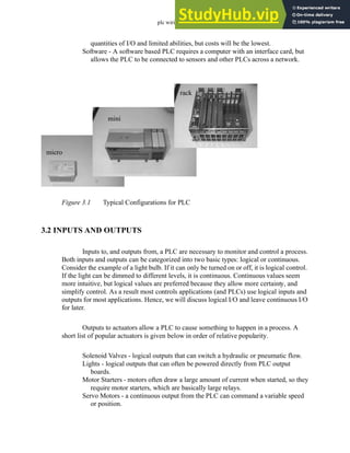 plc wiring - 3.2
quantities of I/O and limited abilities, but costs will be the lowest.
Software - A software based PLC requires a computer with an interface card, but
allows the PLC to be connected to sensors and other PLCs across a network.
Figure 3.1 Typical Configurations for PLC
3.2 INPUTS AND OUTPUTS
Inputs to, and outputs from, a PLC are necessary to monitor and control a process.
Both inputs and outputs can be categorized into two basic types: logical or continuous.
Consider the example of a light bulb. If it can only be turned on or off, it is logical control.
If the light can be dimmed to different levels, it is continuous. Continuous values seem
more intuitive, but logical values are preferred because they allow more certainty, and
simplify control. As a result most controls applications (and PLCs) use logical inputs and
outputs for most applications. Hence, we will discuss logical I/O and leave continuous I/O
for later.
Outputs to actuators allow a PLC to cause something to happen in a process. A
short list of popular actuators is given below in order of relative popularity.
Solenoid Valves - logical outputs that can switch a hydraulic or pneumatic flow.
Lights - logical outputs that can often be powered directly from PLC output
boards.
Motor Starters - motors often draw a large amount of current when started, so they
require motor starters, which are basically large relays.
Servo Motors - a continuous output from the PLC can command a variable speed
or position.
rack
mini
micro
 