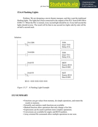 plc basic functions - 15.25
15.4.4 Flashing Lights
Problem: We are designing a movie theater marquee, and they want the traditional
flashing lights. The lights have been connected to the outputs of the PLC from O:001/00 to
O:001/17. When the PLC is turned, every second light should be on. Every half second the
lights should reverse. The result will be that in one second two lights side-by-side will be
on half a second each.
Figure 15.27 A Flashing Light Example
15.5 SUMMARY
• Functions can get values from memory, do simple operations, and return the
results to memory.
• Scientific and statistics math functions are available.
• Masked function allow operations that only change a few bits.
• Expressions can be used to perform more complex operations.
• Conversions are available for angles and BCD numbers.
• Array oriented file commands allow multiple operations in one scan.
TON
timer T4:0
Delay 0.5s
TON
timer T4:1
Delay 0.5s
T4:1/DN
T4:0/DN
MOV
Source B3:0
Dest O:001
T4:0/TT
NOT
Source B3:0
Dest O:001
T4:0/TT
B3:0 = 0101 0101 0101 0101
Solution:
 