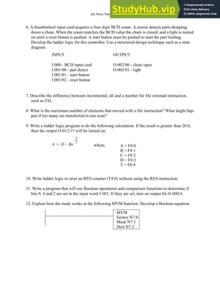 plc basic functions - 15.27
6. A thumbwheel input card acquires a four digit BCD count. A sensor detects parts dropping
down a chute. When the count matches the BCD value the chute is closed, and a light is turned
on until a reset button is pushed. A start button must be pushed to start the part feeding.
Develop the ladder logic for this controller. Use a structured design technique such as a state
diagram.
7. Describe the difference between incremental, all and a number for file oriented instruction,
such as FAL.
8. What is the maximum number of elements that moved with a file instruction? What might hap-
pen if too many are transferred in one scan?
9. Write a ladder logic program to do the following calculation. If the result is greater than 20.0,
then the output O:012/15 will be turned on.
10. Write ladder logic to reset an RTO counter (T4:0) without using the RES instruction.
11. Write a program that will use Boolean operations and comparison functions to determine if
bits 9, 4 and 2 are set in the input word I:001. If they are set, turn on output bit O:000/4.
12. Explain how the mask works in the following MVM function. Develop a Boolean equation.
INPUT
I:000 - BCD input card
I:001/00 - part detect
I:001/01 - start button
I:001/02 - reset button
OUTPUT
O:002/00 - chute open
O:002/01 - light
A D Be
T
C
---
-
–
–
= where, A = F8:0
B = F8:1
C = F8:2
D = F8:3
T = F8:4
MVM
Source N7:0
Mask N7:1
Dest N7:2
 