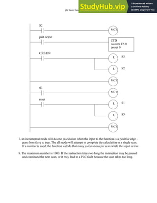 plc basic functions - 15.32
7. an incremental mode will do one calculation when the input to the function is a positive edge -
goes from false to true. The all mode will attempt to complete the calculation in a single scan.
If a number is used, the function will do that many calculations per scan while the input is true.
8. The maximum number is 1000. If the instruction takes too long the instruction may be paused
and continued the next scan, or it may lead to a PLC fault because the scan takes too long.
part detect
CTD
counter C5:0
preset 0
L
U
C5:0/DN
S3
S2
MCR
S2
MCR
L
U
reset
S1
S3
MCR
S3
MCR
 