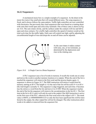 plc advanced functions - 16.6
16.2.3 Sequencers
A mechanical music box is a simple example of a sequencer. As the drum in the
music box turns it has small pins that will sound different notes. The song sequence is
fixed, and it always follows the same pattern. Traffic light controllers are now controlled
with electronics, but previously they used sequencers that were based on a rotating drum
with cams that would open and close relay terminals. One of these cams is shown in Fig-
ure 16.6. The cam rotates slowly, and the surfaces under the contacts will rise and fall to
open and close contacts. For a traffic light controllers the speed of rotation would set the
total cycle time for the traffic lights. Each cam will control one light, and by adjusting the
circumferential length of rises and drops the on and off times can be adjusted.
Figure 16.6 A Single Cam in a Drum Sequencer
A PLC sequencer uses a list of words in memory. It recalls the words one at a time
and moves the words to another memory location or to outputs. When the end of the list is
reached the sequencer will return to the first word and the process begins again. A
sequencer is shown in Figure 16.7. The SQO instruction will retrieve words from bit
memory starting at B3:0. The length is 4 so the end of the list will be at B3:0+4 or B3:4
(the total length is actually 5). The sequencer is edge triggered, and each time A becomes
true the retrieve a word from the list and move it to O:000. When the sequencer reaches
the end of the list the sequencer will return to the second position in the list B3:1. The first
item in the list is B3:0, and it will only be sent to the output if the SQO instruction is active
on the first scan of the PLC, otherwise the first word sent to the output is B3:1. The mask
value is 000Fh, or 0000000000001111b so only the four least significant bits will be trans-
ferred to the output, the other output bits will not be changed. The other instructions allow
words to be added or removed from the sequencer list.
As the cam rotates it makes contact
with none, one, or two terminals, as
determined by the depressions and
rises in the rotating cam.
 