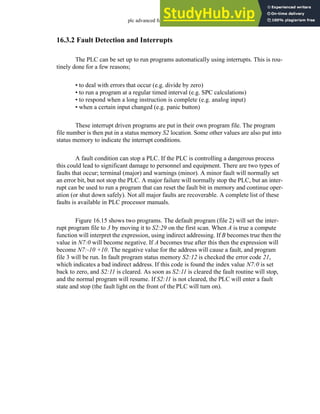 plc advanced functions - 16.14
16.3.2 Fault Detection and Interrupts
The PLC can be set up to run programs automatically using interrupts. This is rou-
tinely done for a few reasons;
• to deal with errors that occur (e.g. divide by zero)
• to run a program at a regular timed interval (e.g. SPC calculations)
• to respond when a long instruction is complete (e.g. analog input)
• when a certain input changed (e.g. panic button)
These interrupt driven programs are put in their own program file. The program
file number is then put in a status memory S2 location. Some other values are also put into
status memory to indicate the interrupt conditions.
A fault condition can stop a PLC. If the PLC is controlling a dangerous process
this could lead to significant damage to personnel and equipment. There are two types of
faults that occur; terminal (major) and warnings (minor). A minor fault will normally set
an error bit, but not stop the PLC. A major failure will normally stop the PLC, but an inter-
rupt can be used to run a program that can reset the fault bit in memory and continue oper-
ation (or shut down safely). Not all major faults are recoverable. A complete list of these
faults is available in PLC processor manuals.
Figure 16.15 shows two programs. The default program (file 2) will set the inter-
rupt program file to 3 by moving it to S2:29 on the first scan. When A is true a compute
function will interpret the expression, using indirect addressing. If B becomes true then the
value in N7:0 will become negative. If A becomes true after this then the expression will
become N7:-10 +10. The negative value for the address will cause a fault, and program
file 3 will be run. In fault program status memory S2:12 is checked the error code 21,
which indicates a bad indirect address. If this code is found the index value N7:0 is set
back to zero, and S2:11 is cleared. As soon as S2:11 is cleared the fault routine will stop,
and the normal program will resume. If S2:11 is not cleared, the PLC will enter a fault
state and stop (the fault light on the front of the PLC will turn on).
 