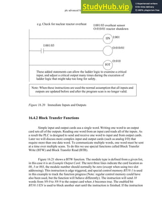 plc advanced functions - 16.20
Figure 16.20 Immediate Inputs and Outputs
16.4.2 Block Transfer Functions
Simple input and output cards usa a single word. Writing one word to an output
card sets all of the outputs. Reading one word from an input card reads all of the inputs. As
a result the PLC is designed to send and receive one word to input and from output cards.
Later we will discuss more complex input and output cards (such as analog I/O) that
require more than one data word. To communicate multiple words, one word must be sent
at a time over multiple scans. To do this we use special functions called Block Transfer
Write (BTW) and Block Transfer Read (BTR).
Figure 16.21 shows a BTW function. The module type is defined from a given list,
in this case it is an Example Output Card. The next three lines indicate the card location as
00, 3 or 003, the module number should normally be zero (except when using two slot
addressing). This instruction is edge triggered, and special control memory BT10:1 is used
in this example to track the function progress (Note: regular control memory could have
also been used, but the function will behave differently). The instruction will send 10
words from N9:0 to N9:9 to the output card when A becomes true. The enabled bit
BT10:1/EN is used to block another start until the instruction is finished. If the instruction
e.g. Check for nuclear reactor overheat I:001/03 overheat sensor
O:010/01 reactor shutdown
I:001
IIN
IOT
O:010
These added statements can allow the ladder logic to examine a critical
input, and adjust a critical output many times during the execution of
ladder logic that might take too long for safety.
I:001/03
O:010/01
Note: When these instructions are used the normal assumption that all inputs and
outputs are updated before and after the program scan is no longer valid.
 