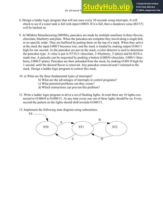 plc advanced functions - 16.30
8. Design a ladder logic program that will run once every 30 seconds using interrupts. It will
check to see if a water tank is full with input I:000/0. If it is full, then a shutdown value (B3/37)
will be latched on.
9. At MOdern Manufacturing (MOMs), pancakes are made by multiple machines in three flavors;
chocolate, blueberry and plain. When the pancakes are complete they travel along a single belt,
in no specific order. They are buffered by putting them on the top of a stack. When they arrive
at the stack the input I:000/3 becomes true, and the stack is loaded by making output O:001/1
high for one second. As the pancakes are put on the stack, a color detector is used to determine
the pancakes type. A value is put in N7:0 (1=chocolate, 2=blueberry, 3=plain) and bit B3/0 is
made true. A pancake can be requested by pushing a button (I:000/0=chocolate, I:000/1=blue-
berry, I:000/2=plain). Pancakes are then unloaded from the stack, by making O:001/0 high for
1 second, until the desired flavor is removed. Any pancakes removed aren’t returned to the
stack. Design a ladder logic program to control this stack.
10. a) What are the three fundamental types of interrupts?
b) What are the advantages of interrupts in control programs?
c) What potential problems can they create?
d) Which instructions can prevent this problem?
11. Write a ladder logic program to drive a set of flashing lights. In total there are 10 lights con-
nected to O:000/0 to O:000/11. At any time every one out of three lights should be on. Every
second the pattern on the lights should shift towards O:000/11.
12. Implement the following state diagram using subroutines.
ST0 ST1 ST2
FS
A
B
C D
 