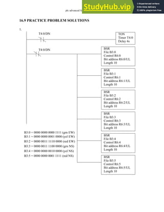 plc advanced functions - 16.31
16.9 PRACTICE PROBLEM SOLUTIONS
1.
TON
Timer T4:0
Delay 4s
T4:0/DN
BSR
File B3:0
Control R6:0
Bit address R6:0/UL
Length 10
T4:0/DN
BSR
File B3:1
Control R6:1
Bit address R6:1/UL
Length 10
BSR
File B3:2
Control R6:2
Bit address R6:2/UL
Length 10
BSR
File B3:3
Control R6:3
Bit address R6:3/UL
Length 10
BSR
File B3:4
Control R6:4
Bit address R6:4/UL
Length 10
BSR
File B3:5
Control R6:5
Bit address R6:5/UL
Length 10
B3:0 = 0000 0000 0000 1111 (grn EW)
B3:1 = 0000 0000 0001 0000 (yel EW)
B3:2 = 0000 0011 1110 0000 (red EW)
B3:3 = 0000 0011 1100 0000 (grn NS)
B3:4 = 0000 0000 0010 0000 (yel NS)
B3:5 = 0000 0000 0001 1111 (red NS)
 
