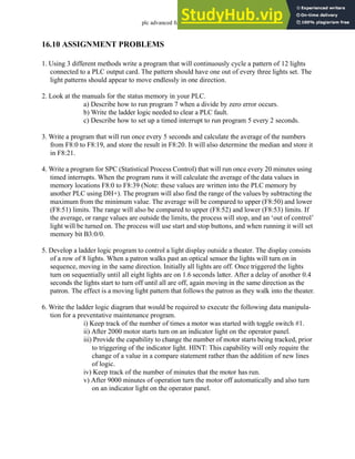 plc advanced functions - 16.40
16.10 ASSIGNMENT PROBLEMS
1. Using 3 different methods write a program that will continuously cycle a pattern of 12 lights
connected to a PLC output card. The pattern should have one out of every three lights set. The
light patterns should appear to move endlessly in one direction.
2. Look at the manuals for the status memory in your PLC.
a) Describe how to run program 7 when a divide by zero error occurs.
b) Write the ladder logic needed to clear a PLC fault.
c) Describe how to set up a timed interrupt to run program 5 every 2 seconds.
3. Write a program that will run once every 5 seconds and calculate the average of the numbers
from F8:0 to F8:19, and store the result in F8:20. It will also determine the median and store it
in F8:21.
4. Write a program for SPC (Statistical Process Control) that will run once every 20 minutes using
timed interrupts. When the program runs it will calculate the average of the data values in
memory locations F8:0 to F8:39 (Note: these values are written into the PLC memory by
another PLC using DH+). The program will also find the range of the values by subtracting the
maximum from the minimum value. The average will be compared to upper (F8:50) and lower
(F8:51) limits. The range will also be compared to upper (F8:52) and lower (F8:53) limits. If
the average, or range values are outside the limits, the process will stop, and an ‘out of control’
light will be turned on. The process will use start and stop buttons, and when running it will set
memory bit B3:0/0.
5. Develop a ladder logic program to control a light display outside a theater. The display consists
of a row of 8 lights. When a patron walks past an optical sensor the lights will turn on in
sequence, moving in the same direction. Initially all lights are off. Once triggered the lights
turn on sequentially until all eight lights are on 1.6 seconds latter. After a delay of another 0.4
seconds the lights start to turn off until all are off, again moving in the same direction as the
patron. The effect is a moving light pattern that follows the patron as they walk into the theater.
6. Write the ladder logic diagram that would be required to execute the following data manipula-
tion for a preventative maintenance program.
i) Keep track of the number of times a motor was started with toggle switch #1.
ii) After 2000 motor starts turn on an indicator light on the operator panel.
iii) Provide the capability to change the number of motor starts being tracked, prior
to triggering of the indicator light. HINT: This capability will only require the
change of a value in a compare statement rather than the addition of new lines
of logic.
iv) Keep track of the number of minutes that the motor has run.
v) After 9000 minutes of operation turn the motor off automatically and also turn
on an indicator light on the operator panel.
 
