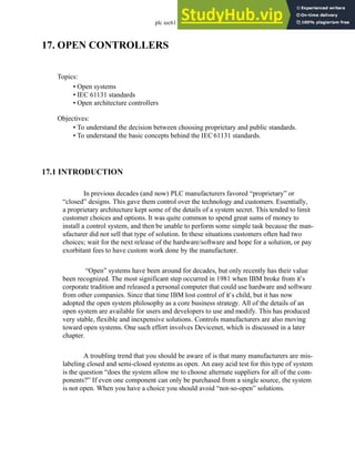 plc iec61131 - 17.1
17. OPEN CONTROLLERS
17.1 INTRODUCTION
In previous decades (and now) PLC manufacturers favored “proprietary” or
“closed” designs. This gave them control over the technology and customers. Essentially,
a proprietary architecture kept some of the details of a system secret. This tended to limit
customer choices and options. It was quite common to spend great sums of money to
install a control system, and then be unable to perform some simple task because the man-
ufacturer did not sell that type of solution. In these situations customers often had two
choices; wait for the next release of the hardware/software and hope for a solution, or pay
exorbitant fees to have custom work done by the manufacturer.
“Open” systems have been around for decades, but only recently has their value
been recognized. The most significant step occurred in 1981 when IBM broke from it’s
corporate tradition and released a personal computer that could use hardware and software
from other companies. Since that time IBM lost control of it’s child, but it has now
adopted the open system philosophy as a core business strategy. All of the details of an
open system are available for users and developers to use and modify. This has produced
very stable, flexible and inexpensive solutions. Controls manufacturers are also moving
toward open systems. One such effort involves Devicenet, which is discussed in a later
chapter.
A troubling trend that you should be aware of is that many manufacturers are mis-
labeling closed and semi-closed systems as open. An easy acid test for this type of system
is the question “does the system allow me to choose alternate suppliers for all of the com-
ponents?” If even one component can only be purchased from a single source, the system
is not open. When you have a choice you should avoid “not-so-open” solutions.
Topics:
Objectives:
• To understand the decision between choosing proprietary and public standards.
• To understand the basic concepts behind the IEC61131 standards.
• Open systems
• IEC 61131 standards
• Open architecture controllers
 