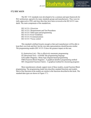 plc iec61131 - 17.2
17.2 IEC 61131
The IEC 1131 standards were developed to be a common and open framework for
PLC architecture, agreed to by many standards groups and manufacturers. They were ini-
tially approved in 1992, and since then they have been reviewed as the IEC-61131 stan-
dards. The main components of the standard are;
IEC 61131-1 Overview
IEC 61131-2 Requirements and Test Procedures
IEC 61131-3 Data types and programming
IEC 61131-4 User Guidelines
IEC 61131-5 Communications
IEC 61131-7 Fuzzy control
This standard is defined loosely enough so that each manufacturer will be able to
keep their own look-and-feel, but the core data representations should become similar.
The programming models (IEC 61131-3) have the greatest impact on the user.
IL (Instruction List) - This is effectively mnemonic programming
ST (Structured Text) - A BASIC like programming language
LD (Ladder Diagram) - Relay logic diagram based programming
FBD (Function Block Diagram) - A graphical dataflow programming method
SFC (Sequential Function Charts) - A graphical method for structuring programs
Most manufacturers already support most of these models, except Function Block
programming. The programming model also describes standard functions and models.
Most of the functions in the models are similar to the functions described in this book. The
standard data types are shown in Figure 17.1.
 