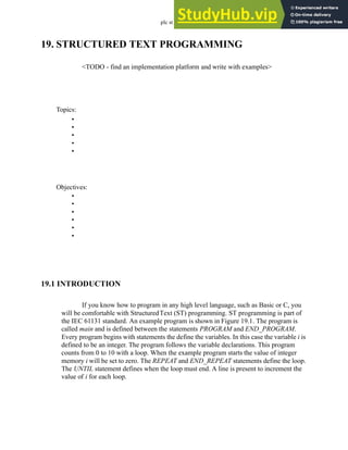 plc st - 19.1
19. STRUCTURED TEXT PROGRAMMING
<TODO - find an implementation platform and write with examples>
19.1 INTRODUCTION
If you know how to program in any high level language, such as Basic or C, you
will be comfortable with StructuredText (ST) programming. ST programming is part of
the IEC 61131 standard. An example program is shown in Figure 19.1. The program is
called main and is defined between the statements PROGRAM and END_PROGRAM.
Every program begins with statements the define the variables. In this case the variable i is
defined to be an integer. The program follows the variable declarations. This program
counts from 0 to 10 with a loop. When the example program starts the value of integer
memory i will be set to zero. The REPEAT and END_REPEAT statements define the loop.
The UNTIL statement defines when the loop must end. A line is present to increment the
value of i for each loop.
Topics:
Objectives:
•
•
•
•
•
•
•
•
•
•
•
 