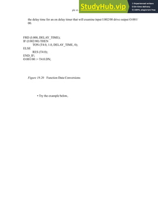 plc st - 19.13
the delay time for an on delay timer that will examine input I:002/00 drive output O:001/
00.
Figure 19.20 Function Data Conversions
• Try the example below,
FRD (I:000, DELAY_TIME);
IF (I:002/00) THEN
TON (T4:0, 1.0, DELAY_TIME, 0);
ELSE
RES (T4:0);
END_IF;
O:001/00 := T4:0.DN;
 