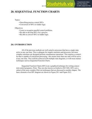plc sfc - 20.1
20. SEQUENTIAL FUNCTION CHARTS
20.1 INTRODUCTION
All of the previous methods are well suited to processes that have a single state
active at any one time. This is adequate for simpler machines and processes, but more
complex machines are designed perform simultaneous operations. This requires a control-
ler that is capable of concurrent processing - this means more than one state will be active
at any one time. This could be achieved with multiple state diagrams, or with more mature
techniques such as Sequential Function Charts.
Sequential Function Charts (SFCs) are a graphical technique for writing concur-
rent control programs. (Note: They are also known as Grafcet or IEC 848.) SFCs are a
subset of the more complex Petri net techniques that are discussed in another chapter. The
basic elements of an SFC diagram are shown in Figure 20.1 and Figure 20.2.
Topics:
Objectives:
• Learn to recognize parallel control problems.
• Be able to develop SFCs for a process.
• Be able to convert SFCs to ladder logic.
• Describing process control SFCs
• Conversion of SFCs to ladder logic
 