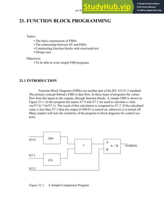 plc fb - 21.1
21. FUNCTION BLOCK PROGRAMMING
21.1 INTRODUCTION
Function Block Diagrams (FBDs) are another part of the IEC 61131-3 standard.
The primary concept behind a FBD is data flow. In these types of programs the values
flow from the inputs to the outputs, through function blocks. A sample FBD is shown in
Figure 21.1. In this program the inputs N7:0 and N7:1 are used to calculate a value
sin(N7:0) * ln(N7:1). The result of this calculation is compared to N7:2. If the calculated
value is less than N7:2 then the output O:000/01 is turned on, otherwise it is turned off.
Many readers will note the similarity of the program to block diagrams for control sys-
tems.
Figure 21.1 A Simple Comparison Program
Topics:
Objectives:
• To be able to write simple FBD programs
• The basic construction of FBDs
• The relationship between ST and FBDs
• Constructing function blocks with structured text
• Design case
N7:0
N7:1
SIN
LN
* A < B O:000/01
N7:2
A
B
 