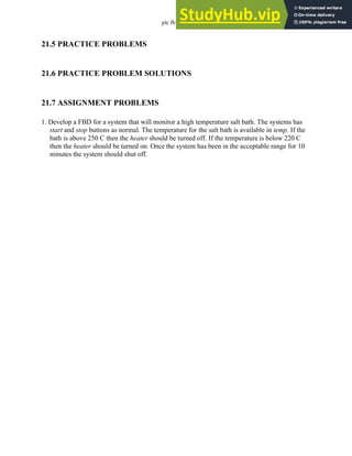 plc fb - 21.5
21.5 PRACTICE PROBLEMS
21.6 PRACTICE PROBLEM SOLUTIONS
21.7 ASSIGNMENT PROBLEMS
1. Develop a FBD for a system that will monitor a high temperature salt bath. The systems has
start and stop buttons as normal. The temperature for the salt bath is available in temp. If the
bath is above 250 C then the heater should be turned off. If the temperature is below 220 C
then the heater should be turned on. Once the system has been in the acceptable range for 10
minutes the system should shut off.
 